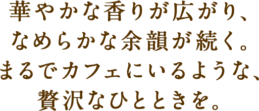 華やかな香りが広がり、なめらかな余韻が続く。まるでカフェにいるような、贅沢なひとときを。