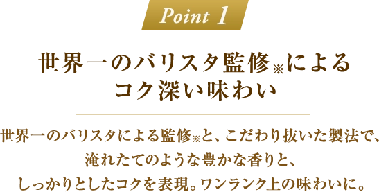 「Point 1：世界一のバリスタ監修※によるコク深い味わい」世界一のバリスタによる監修※と、こだわり抜いた製法で、淹れたてのような豊かな香りと、しっかりとしたコクを表現。ワンランク上の