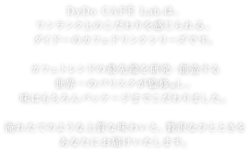 DyDo CAFÉ Lab.は、ワンランク上のこだわりを感じられる、ダイドーのカフェドリンクシリーズです。カフェトレンドの最先端を研究・創造する世界一のバリスタが監修※し、味はもちろんパッケージまでこだわりました。淹れたてのような上質な味わいと、贅沢なひとときをあなたにお届けいたします。