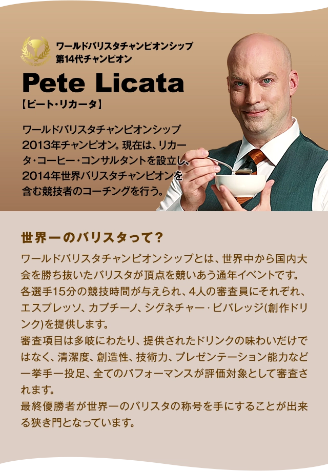 ワールドバリスタチャンピオンシップ第14代チャンピオン Pete Licata【ピート・リカータ】ワールドバリスタチャンピオンシップ 2013年チャンピオン。現在は、リカータ・コーヒー・コンサルタントを設立し、2014年世界バリスタチャンピオンを含む競技者のコーチングを行う。「世界一のバリスタって?」ワールドバリスタチャンピオンシップとは、世界中から国内大会を勝ち抜いたバリスタが頂点を競いあう通年イベントです。各選手15分の競技時間が与えられ、4人の審査員にそれぞれ、エスプレッソ、カプチーノ、シグネチャー・ビバレッジ(創作ドリンク)を提供します。審査項目は多岐にわたり、提供されたドリンクの味わいだけではなく、清潔度、創造性、技術力、プレゼンテーション能力など一挙手一投足、全てのパフォーマンスが評価対象として審査されます。最終優勝者が世界一のバリスタの称号を手にすることが出来る狭き門となっています。