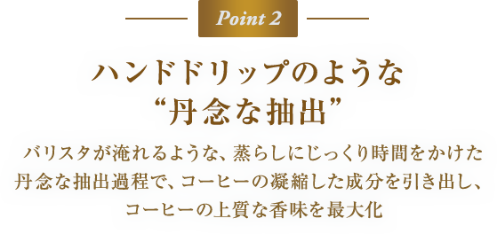 Point 2　ハンドドリップのような“丹念な抽出”　バリスタが淹れるような、蒸らしにじっくり時間をかけた丹念な抽出過程で、コーヒーの凝縮した成分を引き出し、コーヒーの上質な香味を最大化