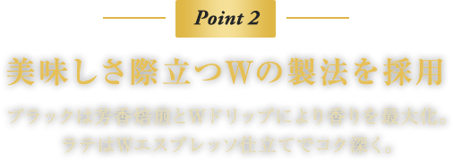 Point 2　美味しさ際立つWの製法を採用　ブラックは芳香焙煎とWドリップにより香りを最大化。ラテはWエスプレッソ仕立てでコク深く。