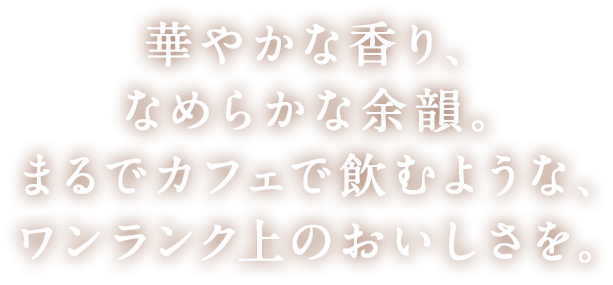 華やかな香り、なめらかな余韻。まるでカフェで飲むような、ワンランク上のおいしさを。