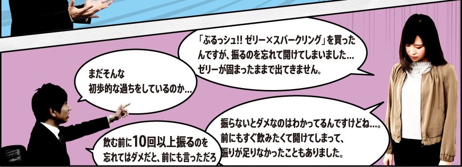 「「ぷるっシュ!! ゼリー×スパークリング」を買ったんですが、振るのを忘れて開けてしまいました…ゼリーが固まったままで出てきません。」「まだそんな初歩的な過ちをしているのか…」「振らないとダメなのはわかってるんですけどね…。前にもすぐ飲みたくて開けてしまって、振りが足りなかったこともありました。」「飲む前にしっかり振るのを忘れてはダメだと、前にも言っただろ」