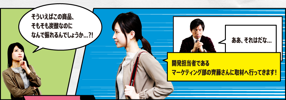 「そういえばこの商品、そもそも炭酸なのになんで振れるんでしょうか…?!」「ああ、それはだな…」「開発担当者であるマーケティング部の齊藤さんに取材へ行ってきます！」