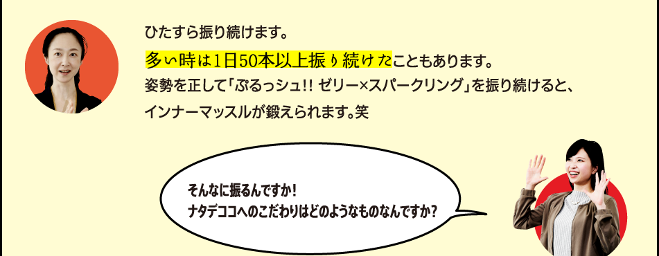 「ひたすら振り続けます。多い時は1日50本以上振り続けたこともあります。姿勢を正して「ぷるっシュ!! ゼリー×スパークリング グレープ」を振り続けると、インナーマッスルが鍛えられます。笑」「そんなに振るんですか！ナタデココへのこだわりはどのようなものなんですか？」