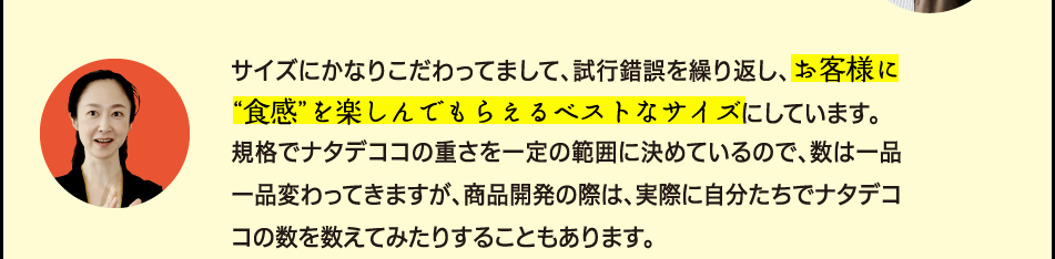 「サイズにかなりこだわってまして、試行錯誤を繰り返し、お客様に“食感”を楽しんでもらえるベストなサイズにしています。規格でナタデココの重さを一定の範囲に決めているので、数は一品一品変わってきますが、商品開発の際は、実際に自分たちでナタデココの数を数えてみたりすることもあります。」