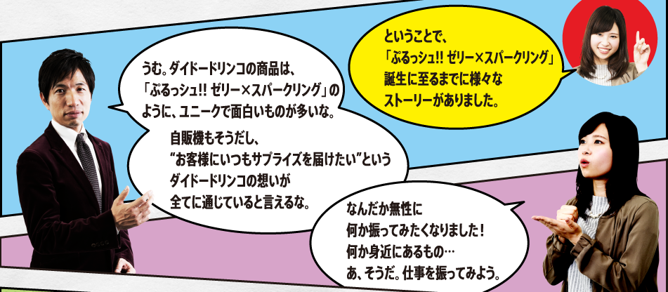 「ということで、「ぷるっシュ!! ゼリー×スパークリング グレープ」誕生に至るまでに様々なストーリーがありました。」「うむ。ダイドードリンコの商品は、この「ぷるっシュ!! ゼリー×スパークリング グレープ」のように、ユニークで面白いものが多いな。自販機もそうだし、“お客様にいつもサプライズを届けたい”というダイドードリンコの想いが全てに通じていると言えるな。」「なんだか無性に何か振ってみたくなりました！何か身近にあるもの…あ、そうだ。仕事を振ってみよう。」