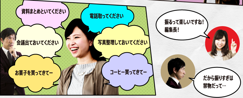 「資料まとめといてください　会議出ておいてください　お菓子を買ってきてー　電話取ってください　写真整理しておいてください　コーヒー買ってきてー　振るって楽しいですね！編集長！」「だから振りすぎは禁物だって…」