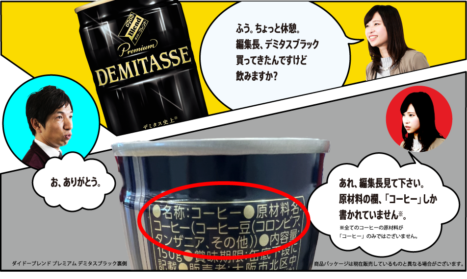 「ふう。ちょっと休憩。編集長、デミタスBLACK買ってきたんですけど飲みますか？」「お、ありがとう。」「あれ、編集長見て下さい。原材料の欄、「コーヒー」しか書かれていません※。※全てのコーヒーの原材料が「コーヒー」のみではございません。」