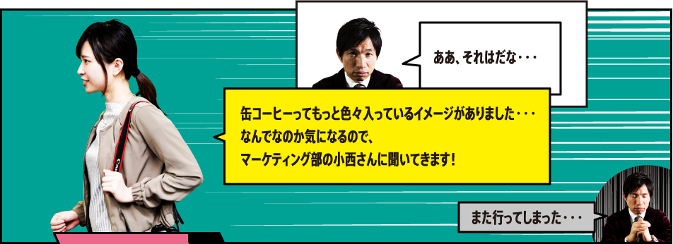 「ああ、それはだな・・・」「缶コーヒーってもっと色々入っているイメージがありました・・・なんでなのか気になるので、マーケティング部商品開発担当の小西さんに聞いてきます！」「また行ってしまった・・・」