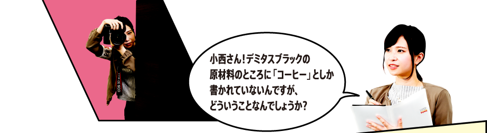 「小西さん！デミタスBLACKの原材料のところに「コーヒー」としか書かれていないんですが、どういうことなんでしょうか？」