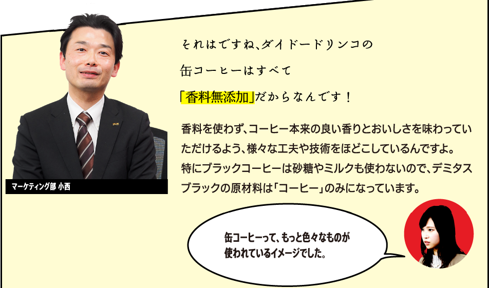 「それはですね、ダイドードリンコの缶コーヒーはすべて「香料無添加」だからなんです！香料を使わず、コーヒー本来の良い香りとおいしさを味わっていただけるよう、様々な工夫や技術をほどこしているんですよ。特にBLACKコーヒーは砂糖やミルクも使わないので、デミタスBLACKの原材料は「コーヒー」のみになっています。」マーケティング部商品開発担当 小西 