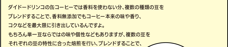 「ダイドードリンコの缶コーヒーでは香料を使わない分、複数の種類の豆をブレンドすることで、香料無添加でもコーヒー本来の味や香り、コクなどを最大限に引き出しているんですよ。もちろん単一豆ならではの味や個性などもありますが、複数の豆をそれぞれの豆の特性に合った焙煎を行い、ブレンドすることで、」