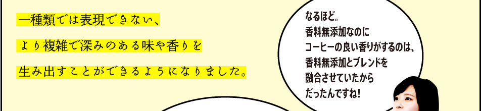 「一種類では表現できない、より複雑で深みのある味や香りを生み出すことができるようになりました。」「なるほど。香料無添加なのにコーヒーの良い香りがするのは、香料無添加とブレンドを融合させていたからだったんですね！」