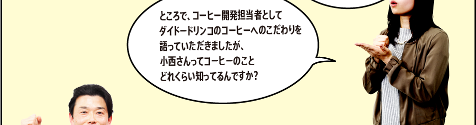 「ところで、コーヒー開発担当者としてダイドードリンコのコーヒーへのこだわりを語っていただきましたが、小西さんってコーヒーのことどれくらい知ってるんですか？」