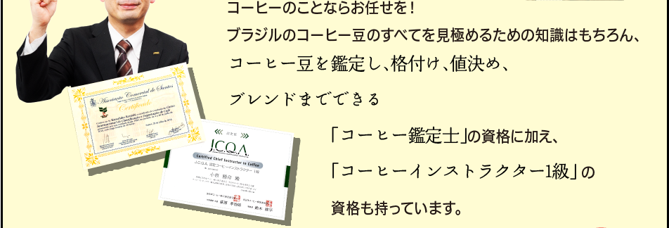 「コーヒーのことならお任せを！ブラジルのコーヒー豆のすべてを見極めるための知識はもちろん、コーヒー豆を鑑定し、格付け、値決め、ブレンドまでできる「コーヒー鑑定士」の資格に加え、「コーヒーインストラクター1級」の資格も持っています。」