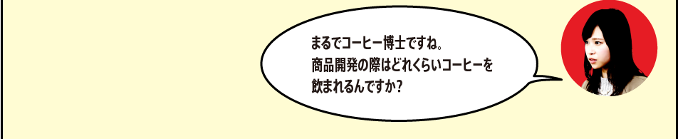 「まるでコーヒー博士ですね。商品開発の際はどれくらいコーヒーを飲まれるんですか？」