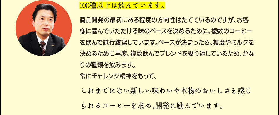 「100種以上は飲んでいます。商品開発の最初にある程度の方向性はたてているのですが、お客様に喜んでいただける味のベースを決めるために、複数のコーヒーを飲んで試行錯誤しています。ベースが決まったら、糖度やミルクを決めるために再度、複数飲んでブレンドを繰り返しているため、かなりの種類を飲みます。常にチャレンジ精神をもって、これまでにない新しい味わいや本物のおいしさを感じられるコーヒーを求め、開発に励んでいます。」