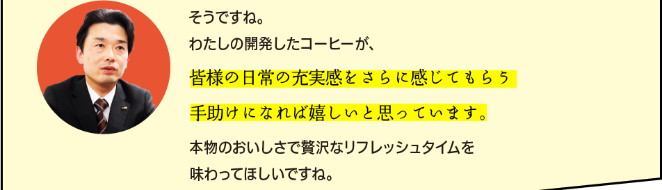 「そうですね。わたしの開発したコーヒーが、皆様の日常の充実感をさらに感じてもらう手助けになれば嬉しいと思っています。本物のおいしさで贅沢なリフレッシュタイムを味わってほしいですね。」