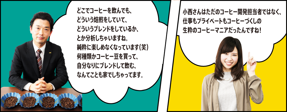 「どこでコーヒーを飲んでも、どういう焙煎をしていて、どういうブレンドをしているか、とか分析しちゃいますね。純粋に楽しめなくなっています（笑）何種類かコーヒー豆を買って、自分なりにブレンドして飲む、なんてことも家でしちゃってます。」「小西さんはただのコーヒー開発担当者ではなく、仕事もプライベートもコーヒーづくしの生粋のコーヒーマニアだったんですね！」