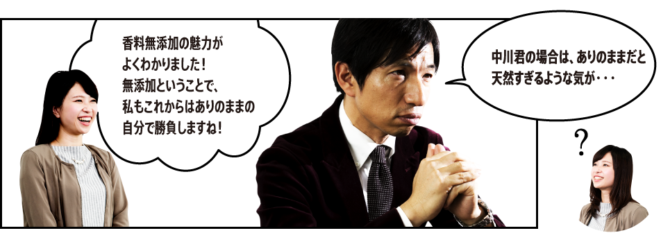 「香料無添加の魅力がよくわかりました！無添加ということで、私もこれからはありのままの自分で勝負しますね！」「中川君の場合は、ありのままだと天然すぎるような気が・・・」