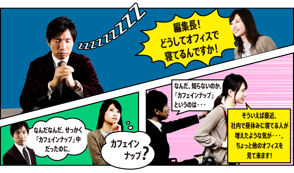 「編集長！どうしてオフィスで寝てるんですか！！」「なんなんだ。せっかく「カフェインナップ」中だったのに。」（カフェインナップ？）「なんだ、知らないのか。「カフェインナップ」というのは・・・」「そういえば最近、社内で昼休みに寝てる人が増えたような気が・・・。ちょっと他のオフィスを見て来ます！」