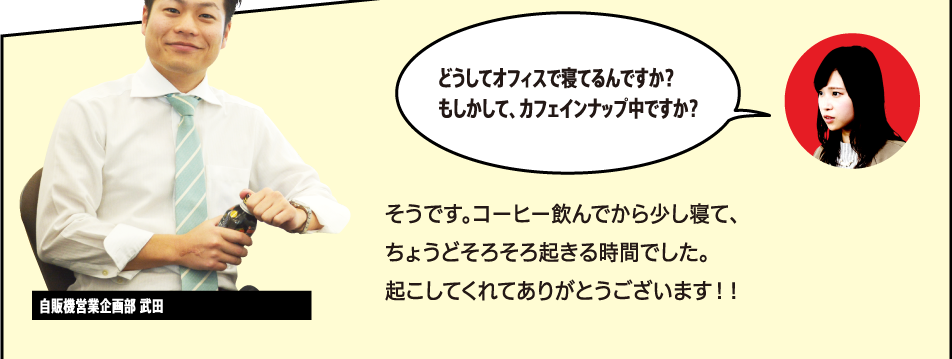 「ん？何ですか？」「どうしてオフィスで寝てるんですか？もしかして、カフェインナップ中ですか？」そうです。コーヒー飲んでから少し寝て、ちょうどそろそろ起きる時間でした。起こしてくれてありがとうございます！！