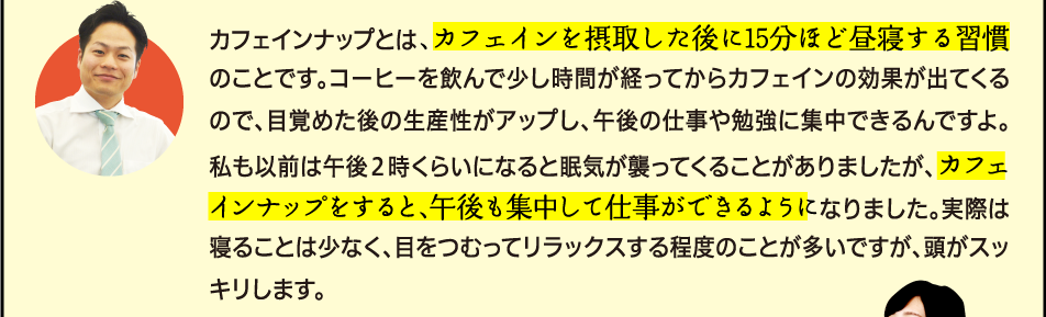 「カフェインナップとは、カフェインを摂取した後に15分ほど昼寝する習慣のことです。コーヒーを飲んで少し時間が経ってからカフェインの効果が出てくるので、目覚めた後の生産性がアップし、午後の仕事や勉強に集中できるんですよ。私も以前は午後２時くらいになると眠気が襲ってくることがありましたが、カフェインナップをすると、午後も集中して仕事ができるようになりました。実際は寝ることは少なく、目をつむってリラックスする程度のことが多いですが、頭がスッキリします。」