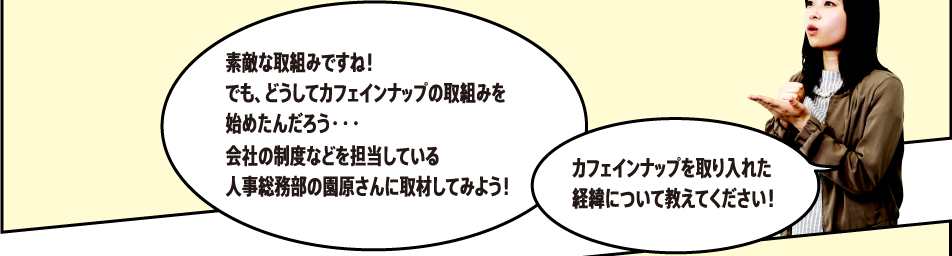 「素敵な取組みですね！でも、どうしてカフェインナップの取組みを始めたんだろう・・・会社の制度などを担当している人事総務部の藤田さんに取材してみよう！」「カフェインナップを取り入れた経緯について教えてください！」