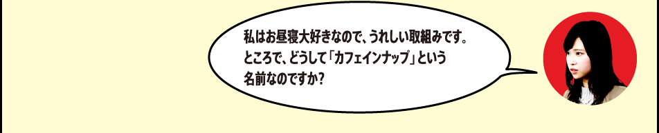 「私はお昼寝大好きなので、うれしい取組みです。ところで、どうして「カフェインナップ」という名前なのですか？」