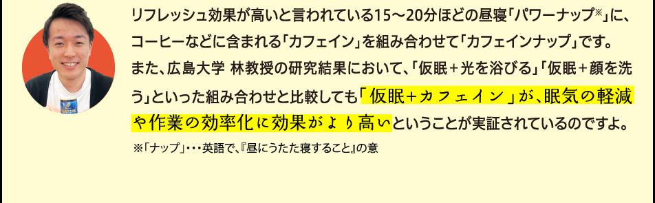 「リフレッシュ効果が高いと言われている15〜20分ほどの昼寝「パワーナップ※」に、コーヒーなどに含まれ覚醒効果のある「カフェイン」を組み合わせて「カフェインナップ」です。また、広島大学 林教授の研究結果において、「仮眠＋光を浴びる」「仮眠＋顔を洗う」といった組み合わせと比較しても「仮眠+カフェイン」が、眠気の軽減や作業の効率化に効果がより高いということが実証されているのですよ。※「ナップ」・・・英語で、『昼にうたた寝すること』の意」