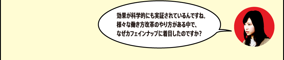 「効果が科学的にも実証されているんですね。様々な働き方改革のやり方がある中で、なぜカフェインナップに着目したのですか？」