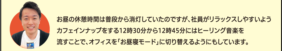 「お昼の休憩時間は普段から消灯していたのですが、社員がリラックスしやすいようカフェインナップをする12時30分から12時45分にはヒーリング音楽を流すことで、オフィスを「お昼寝モード」に切り替えるようにもしています。」