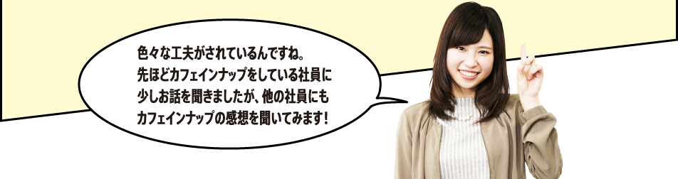 「色々な工夫がされているんですね。先ほどカフェインナップをしている社員に少しお話を聞きましたが、他の社員にもカフェインナップの感想を聞いてみます！」