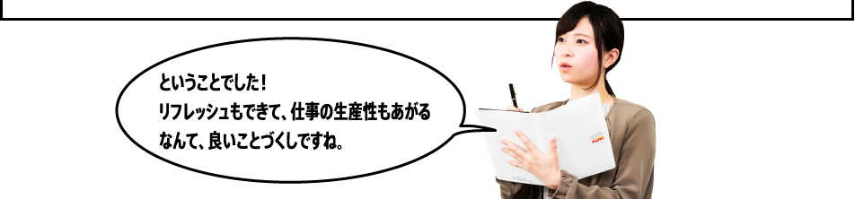 「ということでした！リフレッシュもできて、仕事の生産性もあがるなんて、良いことづくしですね。」