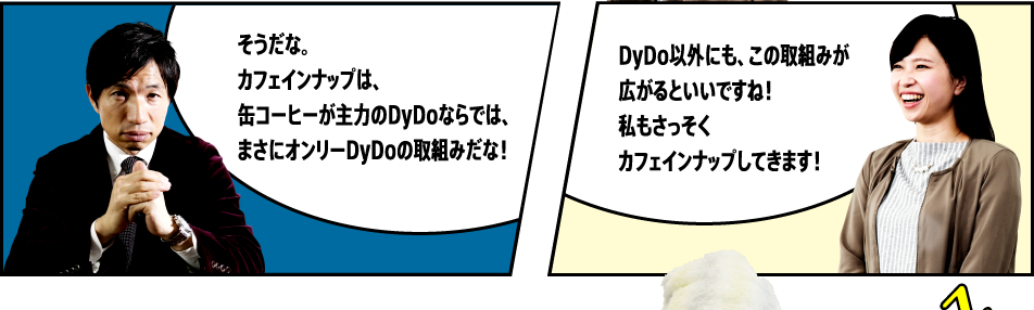 「そうだな。カフェインナップは、缶コーヒーが主力のDyDoならでは、まさにオンリーDyDoの取組みだな！」「DyDo以外にも、この取組みが広がるといいですね！私もさっそくカフェインナップしてきます！」