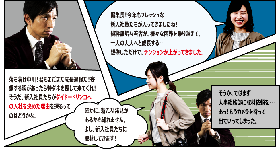 「編集長！今年もフレッシュな新入社員たちが入ってきましたね！純粋無垢な若者が、様々な困難を乗り越えて、一人の大人へと成長する…想像しただけで、テンションが上がってきました。」「落ち着け中川！君もまだまだ成長過程だ！妄想する暇があったら特ダネを探して来てくれ！そうだ、新入社員たちがダイドードリンコへの入社を決めた理由を探るってのはどうかな。」「確かに、新たな発見があるかも知れません。よし、新入社員たちに取材してきます！」「そうか、ではまず人事総務部に取材依頼を…あっ！もうカメラを持って出ていってしまった。」