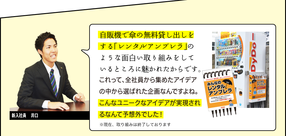 新入社員　井口「自販機で傘の無料貸し出しをする「レンタルアンブレラ」のような面白い取り組みをしているところに魅かれたからです。これって、全社員から集めたアイデアの中から選ばれた企画なんですよね。こんなユニークなアイデアが実現されるなんて予想外でした！」