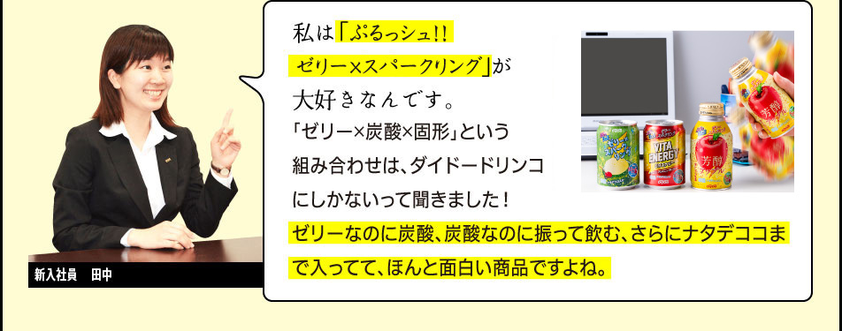 新入社員　田中「私は「ぷるっシュ!!　ゼリーｘスパークリング」が大好きなんです。「ゼリー×炭酸×固形」という組み合わせは、ダイドードリンコにしかないって聞きました！ゼリーなのに炭酸、炭酸なのに振って飲む、さらにナタデココまで入ってて、ほんと面白い商品ですよね。」