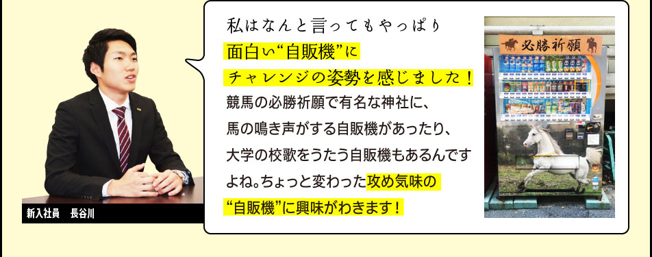 新入社員　長谷川「私はなんと言ってもやっぱり面白い“自販機”にチャレンジの姿勢を感じました！競馬の必勝祈願で有名な神社に、馬の鳴き声がする自販機があったり、大学の校歌をうたう自販機もあるんですよね。ちょっと変わった攻め気味の “自販機”に興味がわきます！」