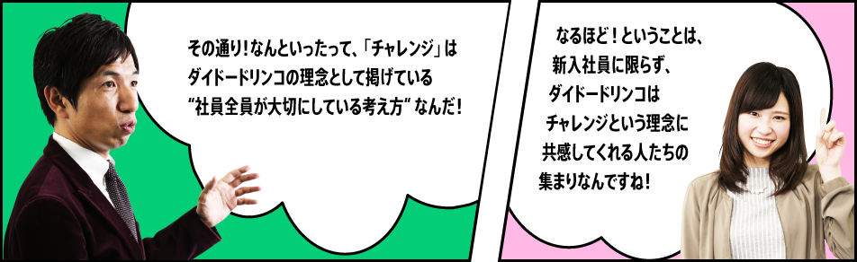 「その通り！なんといったって、「チャレンジ」はダイドードリンコの理念として掲げている “社員全員が大切にしている考え方“ なんだ！」「なるほど！ということは、新入社員に限らず、ダイドードリンコはチャレンジという理念に共感してくれる人たちの集まりなんですね！」