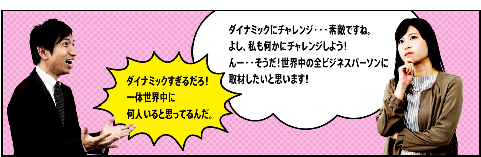 「ダイナミックにチャレンジ・・・素敵ですね。よし、私も何かにチャレンジしよう！んー・・そうだ！世界中の全ビジネスパーソンに取材したいと思います！」「ダイナミックすぎるだろ！一体世界中に何人いると思ってるんだ。」