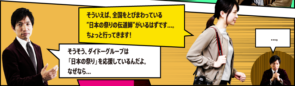 そうそう、ダイドーグループは「日本の祭り」を応援しているんだよ。なぜなら… そういえば、全国をとびまわっている”日本の祭りの伝道師”がいるはずです…。ちょっと行ってきます！