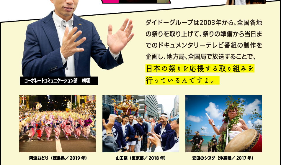 ダイドードリンコは2003年から、全国各地の祭りを取り上げて、祭りの準備から当日までのドキュメンタリーテレビ番組の制作を企画し、地方局、全国局で放送することで、日本の祭りを応援する取り組みを行っているんですよ。