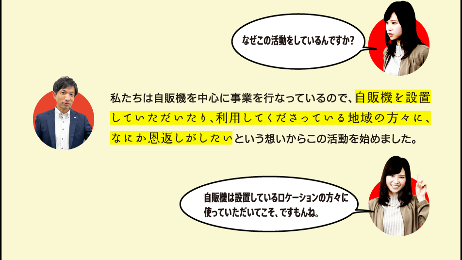 なぜこの活動をしているんですか？ 私たちは自販機を中心に事業を行なっているので、自販機を設置していただいたり、利用してくださっている地域の方々に、なにか恩返しがしたいという想いからこの活動を始めました。