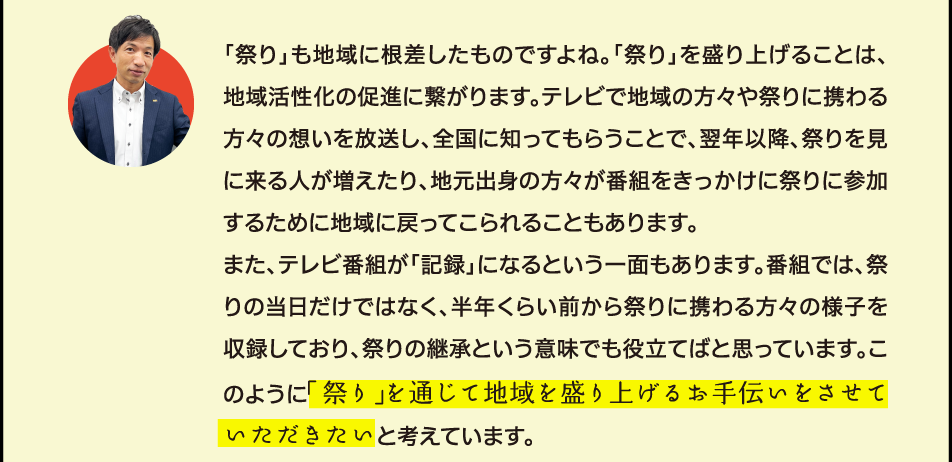 地域に密着したお店・・素敵ですね。でも、何で恩返しが「祭り」の応援なんですか？自販機と「祭り」がどう結びつくのかイマイチ分からなくて・・・ 「祭り」も地域に根差したものですよね。「祭り」を盛り上げることは、地域活性化の促進に繋がります。テレビで地域の方々や祭りに携わる方々の想いを放送し、全国に知ってもらうことで、翌年以降、祭りを見に来る人が増えたり、地元出身の方々が番組をきっかけに祭りに参加するために地域に戻ってこられることもあります。 また、テレビ番組が「記録」になるという一面もあります。番組では、祭りの当日だけではなく、半年くらい前から祭りに携わる方々の様子を収録しており、祭りの継承という意味でも役立てばと思っています。このように「祭り」を通じて地域の絆を作り、地域の活性化に役立つことが恩返しになると考えています。