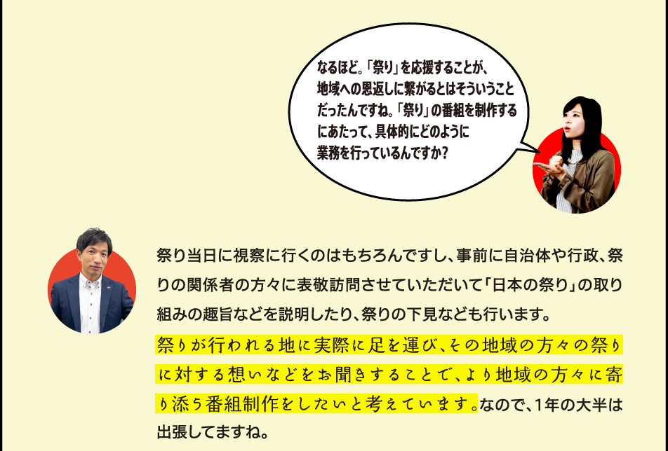 なるほど。「祭り」を応援することが、地域への恩返しに繋がるとはそういうことだったんですね。「祭り」の番組を制作するにあたって、具体的にどのように業務を行っているんですか？ 祭り当日に視察に行くのはもちろんですし、事前に自治体や行政、祭りの関係者の方々に表敬訪問させていただいて「日本の祭り」の取り組みの趣旨などを説明したり、祭りの下見なども行います。祭りが行われる地に実際に足を運び、その地域の方々の祭りに対する想いなどをお聞きすることで、より地域の方々に寄り添った内容の番組に繋げられると考えています。なので、1年の大半は出張してますね。