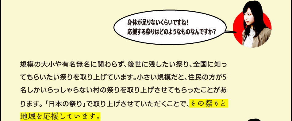 身体が足りないくらいですね！応援する祭りはどのようなものなんですか？ 規模の大小や有名無名に関わらず、後世に残したい祭り、全国に知ってもらいたい祭りを取り上げています。小さい規模だと、住民の方が5名しかいらっしゃらない村の祭りを取り上げさせてもらったことがあります。 「日本の祭り」で取り上げさせていただくことで、その祭りと地域を応援しています。