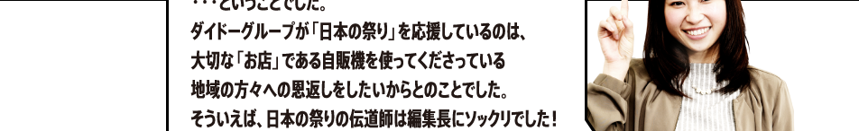 ・・・ということでした。ダイドーグループが「日本の祭り」を応援しているのは、大切な「お店」である自販機を使ってくださっている地域の方々への恩返しをしたいからとのことでした。